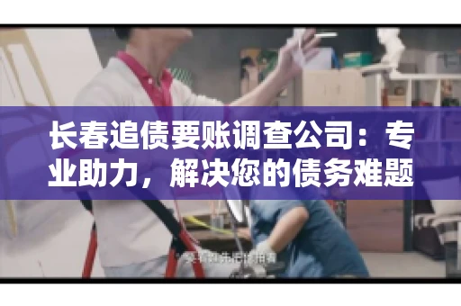 长春追债要账调查公司：专业助力，解决您的债务难题