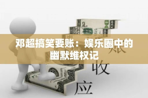 邓超搞笑要账：娱乐圈中的幽默维权记